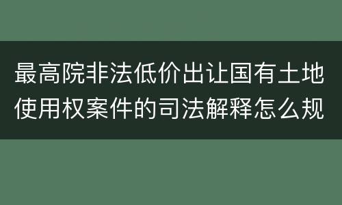 最高院非法低价出让国有土地使用权案件的司法解释怎么规定的