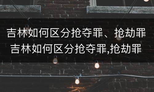 吉林如何区分抢夺罪、抢劫罪 吉林如何区分抢夺罪,抢劫罪和抢劫罪
