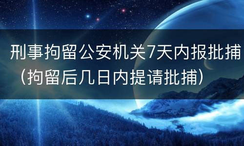刑事拘留公安机关7天内报批捕（拘留后几日内提请批捕）