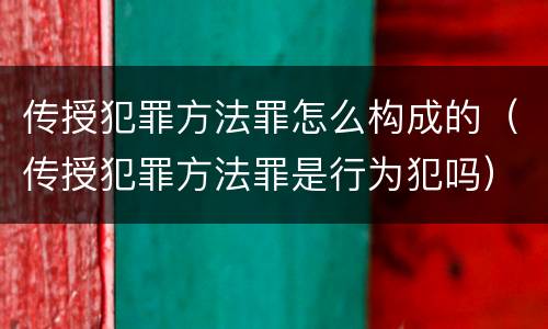 传授犯罪方法罪怎么构成的（传授犯罪方法罪是行为犯吗）