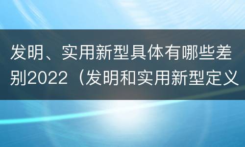 发明、实用新型具体有哪些差别2022（发明和实用新型定义）