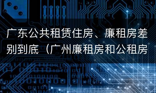 广东公共租赁住房、廉租房差别到底（广州廉租房和公租房的区别）