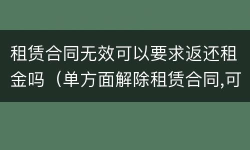 租赁合同无效可以要求返还租金吗（单方面解除租赁合同,可否要求返还租金吗）