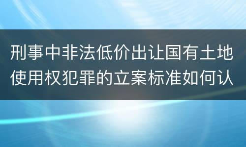 刑事中非法低价出让国有土地使用权犯罪的立案标准如何认定