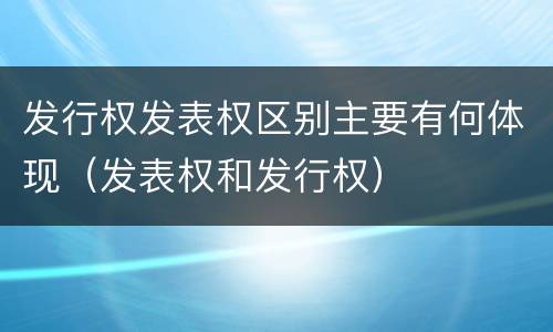 发行权发表权区别主要有何体现（发表权和发行权）