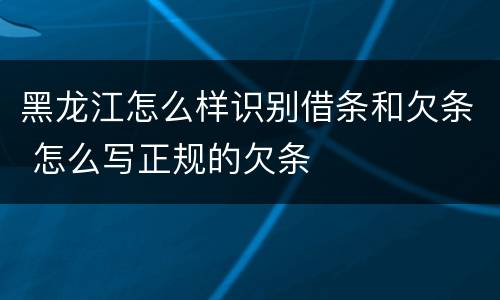 黑龙江怎么样识别借条和欠条 怎么写正规的欠条