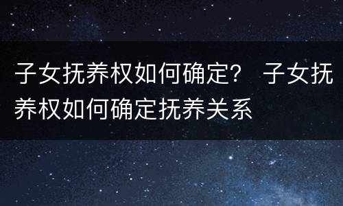 子女抚养权如何确定？ 子女抚养权如何确定抚养关系