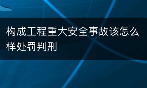构成工程重大安全事故该怎么样处罚判刑