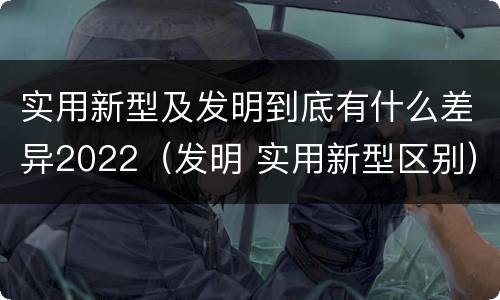 实用新型及发明到底有什么差异2022（发明 实用新型区别）