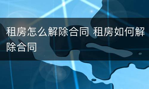 租房怎么解除合同 租房如何解除合同