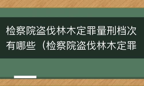 检察院盗伐林木定罪量刑档次有哪些（检察院盗伐林木定罪量刑档次有哪些）