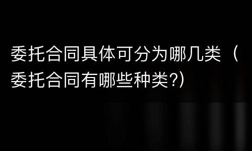 委托合同具体可分为哪几类（委托合同有哪些种类?）