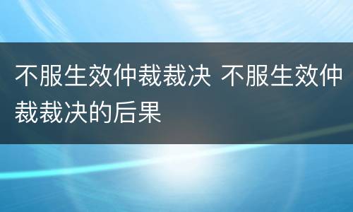 不服生效仲裁裁决 不服生效仲裁裁决的后果