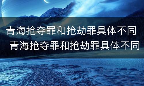 青海抢夺罪和抢劫罪具体不同 青海抢夺罪和抢劫罪具体不同点