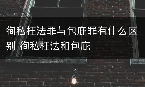 徇私枉法罪与包庇罪有什么区别 徇私枉法和包庇