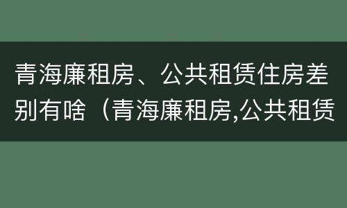 青海廉租房、公共租赁住房差别有啥（青海廉租房,公共租赁住房差别有啥不同）