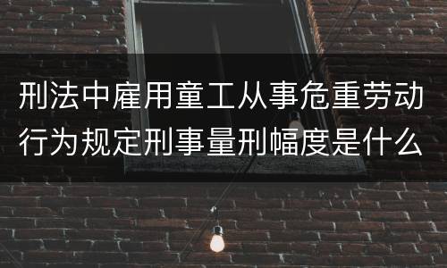 刑法中雇用童工从事危重劳动行为规定刑事量刑幅度是什么