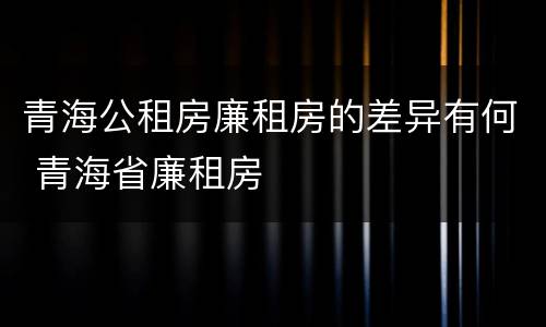 青海公租房廉租房的差异有何 青海省廉租房