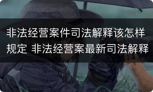 非法经营案件司法解释该怎样规定 非法经营案最新司法解释