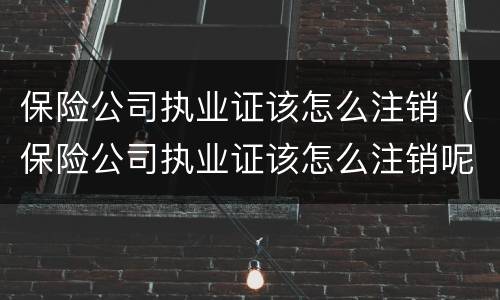 保险公司执业证该怎么注销（保险公司执业证该怎么注销呢）