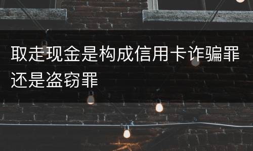 取走现金是构成信用卡诈骗罪还是盗窃罪