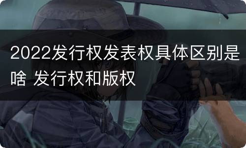 2022发行权发表权具体区别是啥 发行权和版权