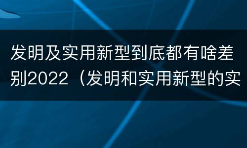 发明及实用新型到底都有啥差别2022（发明和实用新型的实用性包括）
