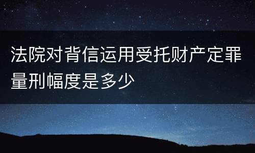 法院对背信运用受托财产定罪量刑幅度是多少