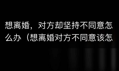 想离婚，对方却坚持不同意怎么办（想离婚对方不同意该怎么办）