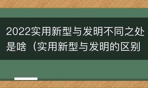 2022实用新型与发明不同之处是啥（实用新型与发明的区别是什么）