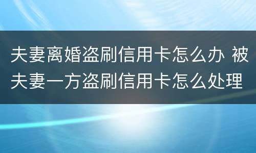 夫妻离婚盗刷信用卡怎么办 被夫妻一方盗刷信用卡怎么处理