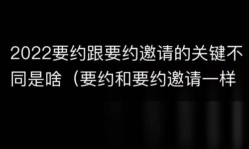 2022要约跟要约邀请的关键不同是啥（要约和要约邀请一样吗）