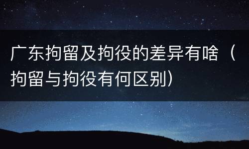 广东拘留及拘役的差异有啥（拘留与拘役有何区别）