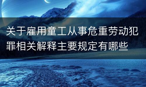 关于雇用童工从事危重劳动犯罪相关解释主要规定有哪些