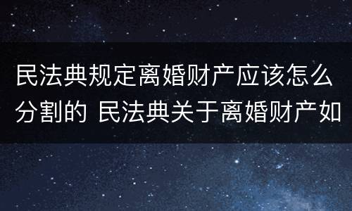 民法典规定离婚财产应该怎么分割的 民法典关于离婚财产如何分割