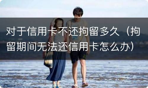 对于信用卡不还拘留多久（拘留期间无法还信用卡怎么办）