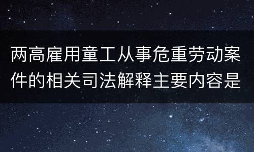 两高雇用童工从事危重劳动案件的相关司法解释主要内容是什么