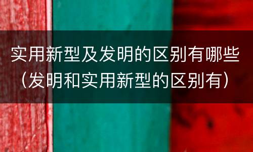 实用新型及发明的区别有哪些（发明和实用新型的区别有）