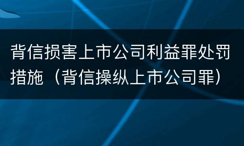 背信损害上市公司利益罪处罚措施（背信操纵上市公司罪）