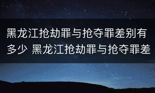 黑龙江抢劫罪与抢夺罪差别有多少 黑龙江抢劫罪与抢夺罪差别有多少