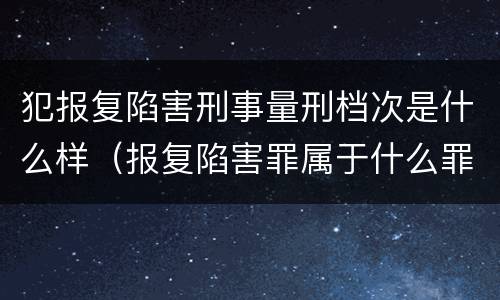 犯报复陷害刑事量刑档次是什么样（报复陷害罪属于什么罪）