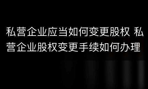 私营企业应当如何变更股权 私营企业股权变更手续如何办理