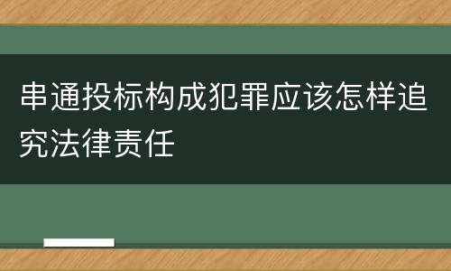 串通投标构成犯罪应该怎样追究法律责任