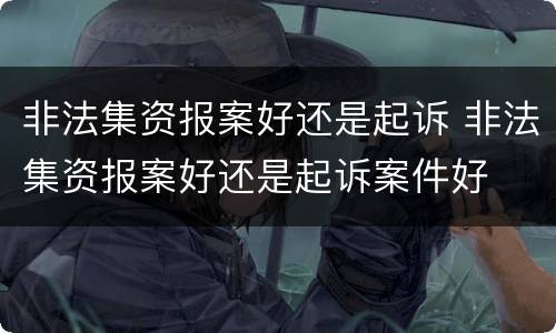 非法集资报案好还是起诉 非法集资报案好还是起诉案件好