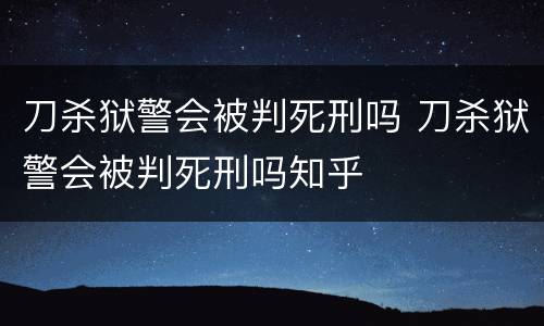 刀杀狱警会被判死刑吗 刀杀狱警会被判死刑吗知乎