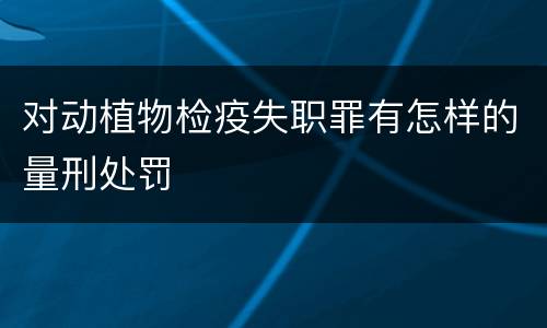 对动植物检疫失职罪有怎样的量刑处罚