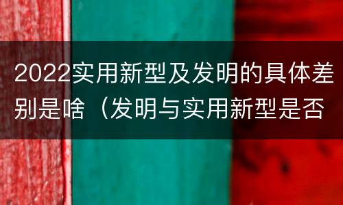 2022实用新型及发明的具体差别是啥（发明与实用新型是否具有实用性）