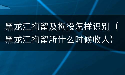 黑龙江拘留及拘役怎样识别（黑龙江拘留所什么时候收人）