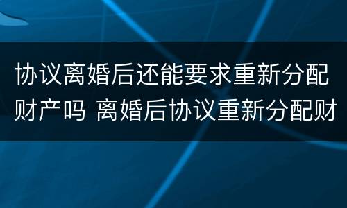 协议离婚后还能要求重新分配财产吗 离婚后协议重新分配财产,变更要准备什么