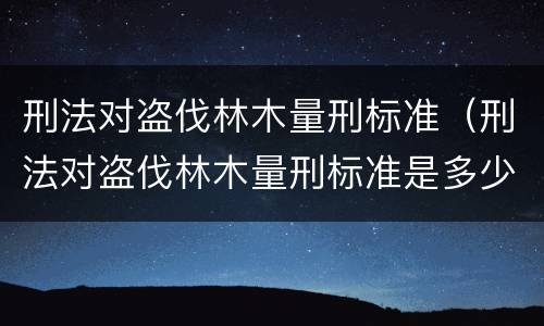 刑法对盗伐林木量刑标准（刑法对盗伐林木量刑标准是多少）